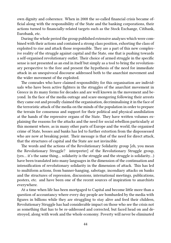 own dignity and coherence. When in 2008 the so-called financial crisis became of- ficial along with the responsibilty of the State and the banking corporations, their actions turned to financially-related targets such as the Stock Exchange, Citibank, Eurobank, ete.  During the whole period the group published extensive analyses which were com- bined with their actions and contained astrong class position, exhorting the class of exploited to rise and attack those responsible. They are a part of this new complex- ive realty of the struggle against capital and the State, one that is pushing towards a self-organised revolutionary outlet. Their choice of armed struggle in the specific sense is not presented as an end in itself but simply as a tool to bring the revolution- ary perspective to the fore and present the hypothesis of the need for immediate attack in an unequivocal discourse addressed both to the anarchist movement and the wider movement of the exploited.  ‘The comrades who have claimed responsibility for this organisation are individ- uals who have been active fighters in the strugeles of the anarchist movement in Greece inits many forms for decades and are well known in the movement and be- yond. In the face of the media outrage and scare-mongering following their arrests they came out and proudly claime the organisation, decriminalising it inthe face of the terroristic attack of the media on the minds of the population in order to prepare. the terrain for consensus and support for their political and physical annihilation at the hands of the repressive organs of the State. They have written volumes ex- plaining the reasons for the attacks and the need for social rebellion particularly at this moment where, as in many other parts of Europe and the world, the organised erime of State, bosses and banks has led to further extortion from the dispossessed who are now at breaking point. Their message is that of the need for direct attack, that the structures of capital and the State are not invincible.  ‘The words and the actions of the Revolutionary Solidarity group [ch. you mean the Revolutionary Struggle? _interpreter) of the Revolutionary Struggle group, (yes...it’s the same thing.. solidarity is the struggle and the struggle s solidarity..) have been translated into many languages in the dimension of the continuation and intensification of revolutionary solidarity in the dimension of attack. This has led to multiform actions, from banner-hanging, sabotage, incendiary attacks on banks and the structures of repression, discussions, international meetings, publications, posters, ete. and have been one of the recent sources of inspiration to anarchists everywhere  Atatime when life has been mortgaged to Capital and become lttle more than a question of accountancy where every day people are bombarded by the media with figures in billions while they are struggling to stay alive and feed their children, Revolutionary Struggle has had considerable impact on those who sce the erisis not as something that has to be re-addressed and corrected, but faced head on and de- stroyed, along with work and the whole economy. Poverty will never be climinated  m 